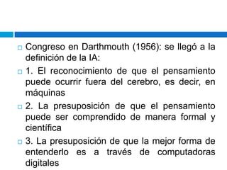 Congreso en Darthmouth (1956): se llegó a la definición de la IA: 1. El reconocimiento de que el pensamiento puede ocurrir fuera del cerebro, es decir, en máquinas 2. La presuposición de que el pensamiento puede ser comprendido de manera formal y científica 3. La presuposición de que la mejor forma de entenderlo es a través de computadoras digitales 