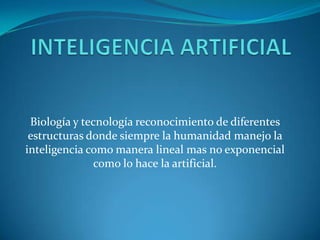 INTELIGENCIA ARTIFICIAL Biología y tecnología reconocimiento de diferentes estructuras donde siempre la humanidad manejo la inteligencia como manera lineal mas no exponencial como lo hace la artificial. 
