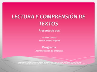 LECTURA Y COMPRENSIÓN DE
         TEXTOS
                  Presentado por:

                      Marlen Cuesta
                   Yesica Johana Higuita


                      Programa:
                Administración de empresas




  COPORACIÓN UNIFICADA NACIONAL DE EDUCACIÓN SUPERIOR
 