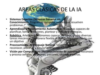 AREAS CLASICAS DE LA IA
• Sistemas Expertos (Sistemas basados en
  Conocimiento). Programas computacionales que resuelven
  problemas
• Aprendizaje y Razonamiento Automático. Máquinas capaces de
  planificar, tomar decisiones, plantear y evaluar estrategias,
• Robótica. Artefactos autónomos capaces de llevar a cabo diversas
  tareas mecánicas de manera flexible e inteligente, cumpliendo con
  un objetivo
• Procesamiento de Lenguaje Natural. Sistemas capaces de
  reconocer, procesar y emular el lenguaje humano.
• Visión por Computadora (Reconocimiento de patrones). Reconoce
  y procesa señales, caracteres, patrones, objetos, escenas.
 