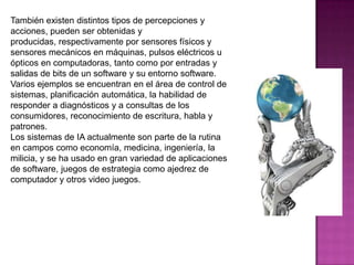 También existen distintos tipos de percepciones y
acciones, pueden ser obtenidas y
producidas, respectivamente por sensores físicos y
sensores mecánicos en máquinas, pulsos eléctricos u
ópticos en computadoras, tanto como por entradas y
salidas de bits de un software y su entorno software.
Varios ejemplos se encuentran en el área de control de
sistemas, planificación automática, la habilidad de
responder a diagnósticos y a consultas de los
consumidores, reconocimiento de escritura, habla y
patrones.
Los sistemas de IA actualmente son parte de la rutina
en campos como economía, medicina, ingeniería, la
milicia, y se ha usado en gran variedad de aplicaciones
de software, juegos de estrategia como ajedrez de
computador y otros video juegos.
 