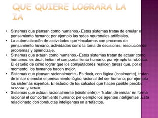 • Sistemas que piensan como humanos.- Estos sistemas tratan de emular el
  pensamiento humano; por ejemplo las redes neuronales artificiales.
• La automatización de actividades que vinculamos con procesos de
  pensamiento humano, actividades como la toma de decisiones, resolución de
  problemas y aprendizaje.
• Sistemas que actúan como humanos.- Estos sistemas tratan de actuar como
  humanos; es decir, imitan el comportamiento humano; por ejemplo la robótica.
  El estudio de cómo lograr que los computadores realicen tareas que, por el
  momento, los humanos hacen mejor.
• Sistemas que piensan racionalmente.- Es decir, con lógica (idealmente), tratan
  de imitar o emular el pensamiento lógico racional del ser humano; por ejemplo
  los sistemas expertos. El estudio de los cálculos que hacen posible percibir,
  razonar y actuar.
• Sistemas que actúan racionalmente (idealmente).– Tratan de emular en forma
  racional el comportamiento humano; por ejemplo los agentes inteligentes .Está
  relacionado con conductas inteligentes en artefactos.
 