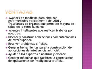   Avances en medicina para eliminar
  enfermedades directamente del ADN y
  Trasplantes de órganos que permitan mejora de
  salud en lo seres humanos
 Agentes inteligentes que realicen trabajos por
  nosotros.
 Diseñar y construir aplicaciones computacionales
  de nivel superior.
 Resolver problemas difíciles.
 Generar herramientas para la construcción de
  aplicaciones de inteligencia artificial.
 Ayudar a los expertos a analizar y diseñar.
 Generar máquinas que faciliten la construcción
  de aplicaciones de inteligencia artificial.
 