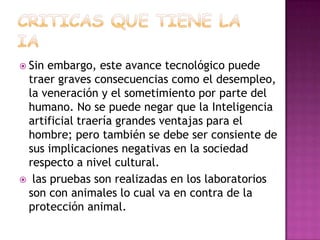  Sinembargo, este avance tecnológico puede
 traer graves consecuencias como el desempleo,
 la veneración y el sometimiento por parte del
 humano. No se puede negar que la Inteligencia
 artificial traería grandes ventajas para el
 hombre; pero también se debe ser consiente de
 sus implicaciones negativas en la sociedad
 respecto a nivel cultural.
 las pruebas son realizadas en los laboratorios
 son con animales lo cual va en contra de la
 protección animal.
 