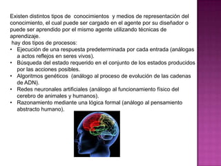 Existen distintos tipos de conocimientos y medios de representación del
conocimiento, el cual puede ser cargado en el agente por su diseñador o
puede ser aprendido por el mismo agente utilizando técnicas de
aprendizaje.
 hay dos tipos de procesos:
• Ejecución de una respuesta predeterminada por cada entrada (análogas
   a actos reflejos en seres vivos).
• Búsqueda del estado requerido en el conjunto de los estados producidos
   por las acciones posibles.
• Algoritmos genéticos (análogo al proceso de evolución de las cadenas
   de ADN).
• Redes neuronales artificiales (análogo al funcionamiento físico del
   cerebro de animales y humanos).
• Razonamiento mediante una lógica formal (análogo al pensamiento
   abstracto humano).
 