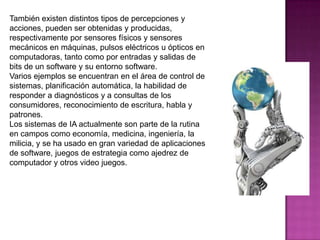 También existen distintos tipos de percepciones y
acciones, pueden ser obtenidas y producidas,
respectivamente por sensores físicos y sensores
mecánicos en máquinas, pulsos eléctricos u ópticos en
computadoras, tanto como por entradas y salidas de
bits de un software y su entorno software.
Varios ejemplos se encuentran en el área de control de
sistemas, planificación automática, la habilidad de
responder a diagnósticos y a consultas de los
consumidores, reconocimiento de escritura, habla y
patrones.
Los sistemas de IA actualmente son parte de la rutina
en campos como economía, medicina, ingeniería, la
milicia, y se ha usado en gran variedad de aplicaciones
de software, juegos de estrategia como ajedrez de
computador y otros video juegos.
 