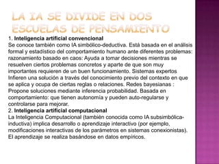 1. Inteligencia artificial convencional
Se conoce también como IA simbólico-deductiva. Está basada en el análisis
formal y estadístico del comportamiento humano ante diferentes problemas:
razonamiento basado en caos: Ayuda a tomar decisiones mientras se
resuelven ciertos problemas concretos y aparte de que son muy
importantes requieren de un buen funcionamiento. Sistemas expertos
Infieren una solución a través del conocimiento previo del contexto en que
se aplica y ocupa de ciertas reglas o relaciones. Redes bayesianas :
Propone soluciones mediante inferencia probabilidad. Basada en
comportamiento: que tienen autonomía y pueden auto-regularse y
controlarse para mejorar.
2. Inteligencia artificial computacional
La Inteligencia Computacional (también conocida como IA subsimbólica-
inductiva) implica desarrollo o aprendizaje interactivo (por ejemplo,
modificaciones interactivas de los parámetros en sistemas conexionistas).
El aprendizaje se realiza basándose en datos empíricos.
 