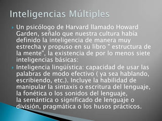    Un psicólogo de Harvard llamado Howard
    Garden, señalo que nuestra cultura había
    definido la inteligencia de manera muy
    estrecha y propuso en su libro " estructura de
    la mente", la existencia de por lo menos siete
    inteligencias básicas:
   Inteligencia lingüística: capacidad de usar las
    palabras de modo efectivo ( ya sea hablando,
    escribiendo, etc.). Incluye la habilidad de
    manipular la sintaxis o escritura del lenguaje,
    la fonética o los sonidos del lenguaje,
    la semántica o significado de lenguaje o
    división, pragmática o los husos prácticos.
 
