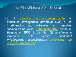 INTELIGENCIA ARTIFICIAL


 En la ciencias de la computación se
  denomina inteligencia artificial (IA) a las
  inteligencias  no    naturales  en   agentes
  racionales no vivos. John McCarthy, acuñó el
 término en 1956, la definió: "Es la ciencia e
 ingeniería      de      hacer     máquinas
 inteligentes, especialmente programas de
 cómputo inteligentes
 