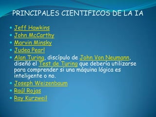 PRINCIPALES CIENTIFICOS DE LA IA

 Jeff Hawkins
 John McCarthy
 Marvin Minsky
 Judea Pearl
 Alan Turing, discípulo de John Von Neumann,
  diseñó el Test de Turing que debería utilizarse
  para comprender si una máquina lógica es
  inteligente o no.
 Joseph Weizenbaum
 Raúl Rojas
 Ray Kurzweil
 