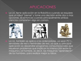    La I.A. tiene aplicación en la Robótica cuando se requiere
    que un robot "piense" y tome una decisión entre dos o mas
    opciones, es entonces cuando principalmente ambas
    ciencias comparten algo en común.




   La I.A. también se aplica a los ordenadores, ya sean PC’s ,
    servidores de red o terminales de red, ya que su principal
    aplicación es desarrollar programas computacionales que
    resuelvan problemas que implican la interacción entre la
    máquina y el hombre, es decir, las máquinas "aprenderán"
    de los hombres, para realizar mejor su labor.
 