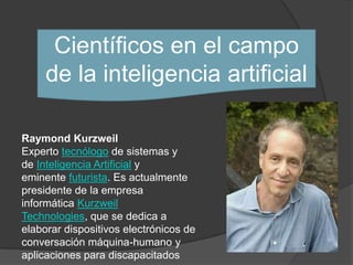 Científicos en el campo
     de la inteligencia artificial

Raymond Kurzweil
Experto tecnólogo de sistemas y
de Inteligencia Artificial y
eminente futurista. Es actualmente
presidente de la empresa
informática Kurzweil
Technologies, que se dedica a
elaborar dispositivos electrónicos de
conversación máquina-humano y
aplicaciones para discapacitados
 