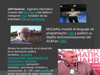 Jeff Hawkins , ingeniero informático
inventor delPalm Pilot y del teléfono
inteligente Treo, fundador de las
empresas Palm y Handspring..


                                McCarthy inventó el lenguaje de
                                programación Lisp y publicó su
                                diseño enComunicaciones del
                                ACM en 1960.

Minsky ha contribuido en el desarrollo
de la descripción gráfica
simbólica, geometría
computacional, representación del
conocimiento, semántica
computacional, percepción
mecánica, aprendizaje simbólico y
conexionista. En 1951 creó SNARC, el
primer simulador de redes neuronales
 