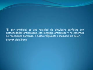 "El ser artificial es una realidad de simulacro perfecto con
extremidades articuladas, con lenguaje articulado y no carentes
de reacciones humanas. Y hasta respuesta a memoria de dolor.“
Steven Spielberg
 