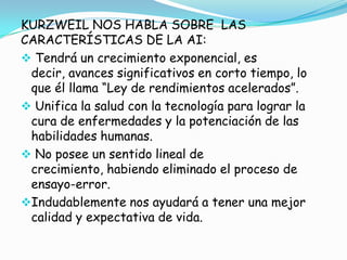 KURZWEIL NOS HABLA SOBRE LAS
CARACTERÍSTICAS DE LA AI:
 Tendrá un crecimiento exponencial, es
 decir, avances significativos en corto tiempo, lo
 que él llama “Ley de rendimientos acelerados”.
 Unifica la salud con la tecnología para lograr la
 cura de enfermedades y la potenciación de las
 habilidades humanas.
 No posee un sentido lineal de
 crecimiento, habiendo eliminado el proceso de
 ensayo-error.
Indudablemente nos ayudará a tener una mejor
 calidad y expectativa de vida.
 