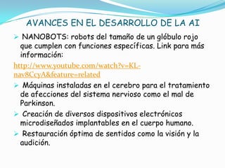AVANCES EN EL DESARROLLO DE LA AI
 NANOBOTS: robots del tamaño de un glóbulo rojo
  que cumplen con funciones específicas. Link para más
  información:
http://www.youtube.com/watch?v=KL-
nav8CcyA&feature=related
 Máquinas instaladas en el cerebro para el tratamiento
  de afecciones del sistema nervioso como el mal de
  Parkinson.
 Creación de diversos dispositivos electrónicos
  microdiseñados implantables en el cuerpo humano.
 Restauración óptima de sentidos como la visión y la
  audición.
 