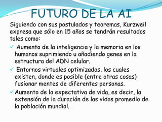 FUTURO DE LA AI
Siguiendo con sus postulados y teoremas, Kurzweil
expresa que sólo en 15 años se tendrán resultados
tales como:
 Aumento de la inteligencia y la memoria en los
  humanos suprimiendo u añadiendo genes en la
  estructura del ADN celular.
 Entornos virtuales optimizados, los cuales
  existen, donde es posible (entre otras cosas)
  fusionar mentes de diferentes personas.
 Aumento de la expectativa de vida, es decir, la
  extensión de la duración de las vidas promedio de
  la población mundial.
 
