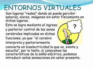 ENTORNOS VIRTUALES
Son lugares “reales” donde se puede percibir
sabores, olores, imágenes sin estar físicamente en
dichos lugares.
Esto se logra mediante el ingreso
y posterior control de las zonas
cerebrales implicadas en dichas
funciones, ya que: “el cerebro
interpreta y posteriormente
convierte en bioelectricidad lo que ve, siente y
escucha”, por lo tanto, si conocemos las
características de la señal eléctrica, podemos
introducir estas sensaciones sin estar presente.
 