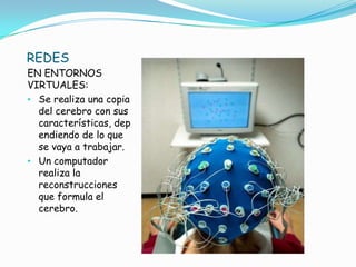 REDES
EN ENTORNOS              .
VIRTUALES:
• Se realiza una copia
  del cerebro con sus
  características, dep
  endiendo de lo que
  se vaya a trabajar.
• Un computador
  realiza la
  reconstrucciones
  que formula el
  cerebro.
 