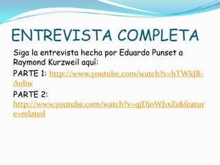 ENTREVISTA COMPLETA
Siga la entrevista hecha por Eduardo Punset a
Raymond Kurzweil aquí:
PARTE 1: http://www.youtube.com/watch?v=hTWkJR-
Aohw
PARTE 2:
http://www.youtube.com/watch?v=qjDjoWJ1xZs&featur
e=related
 
