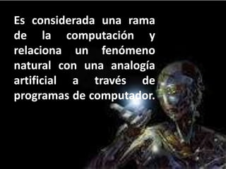 Es considerada una rama
de la computación y
relaciona un fenómeno
natural con una analogía
artificial a través de
programas de computador.
 