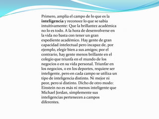 Primero, amplía el campo de lo que es la
inteligencia y reconoce lo que se sabía
intuitivamente: Que la brillantez académica
no lo es todo. A la hora de desenvolverse en
la vida no basta con tener un gran
expediente académico. Hay gente de gran
capacidad intelectual pero incapaz de, por
ejemplo, elegir bien a sus amigos; por el
contrario, hay gente menos brillante en el
colegio que triunfa en el mundo de los
negocios o en su vida personal. Triunfar en
los negocios, o en los deportes, requiere ser
inteligente, pero en cada campo se utiliza un
tipo de inteligencia distinto. Ni mejor ni
peor, pero sí distinto. Dicho de otro modo:
Einstein no es más ni menos inteligente que
Michael Jordan, simplemente sus
inteligencias pertenecen a campos
diferentes.
 