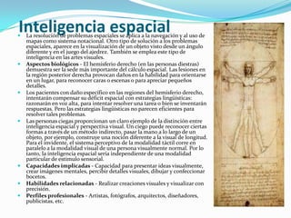 Inteligencia espacial
   La resolución de problemas espaciales se aplica a la navegación y al uso de
    mapas como sistema notacional. Otro tipo de solución a los problemas
    espaciales, aparece en la visualización de un objeto visto desde un ángulo
    diferente y en el juego del ajedrez. También se emplea este tipo de
    inteligencia en las artes visuales.
   Aspectos biológicos - El hemisferio derecho (en las personas diestras)
    demuestra ser la sede más importante del cálculo espacial. Las lesiones en
    la región posterior derecha provocan daños en la habilidad para orientarse
    en un lugar, para reconocer caras o escenas o para apreciar pequeños
    detalles.
   Los pacientes con daño específico en las regiones del hemisferio derecho,
    intentarán compensar su déficit espacial con estrategias lingüísticas:
    razonarán en voz alta, para intentar resolver una tarea o bien se inventarán
    respuestas. Pero las estrategias lingüísticas no parecen eficientes para
    resolver tales problemas.
   Las personas ciegas proporcionan un claro ejemplo de la distinción entre
    inteligencia espacial y perspectiva visual. Un ciego puede reconocer ciertas
    formas a través de un método indirecto, pasar la mano a lo largo de un
    objeto, por ejemplo, construye una noción diferente a la visual de longitud.
    Para el invidente, el sistema perceptivo de la modalidad táctil corre en
    paralelo a la modalidad visual de una persona visualmente normal. Por lo
    tanto, la inteligencia espacial sería independiente de una modalidad
    particular de estímulo sensorial.
   Capacidades implicadas - Capacidad para presentar ideas visualmente,
    crear imágenes mentales, percibir detalles visuales, dibujar y confeccionar
    bocetos.
   Habilidades relacionadas - Realizar creaciones visuales y visualizar con
    precisión.
   Perfiles profesionales - Artistas, fotógrafos, arquitectos, diseñadores,
    publicistas, etc.
 