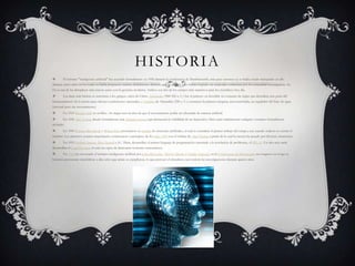 HISTORIA
       Él término "inteligencia artificial" fue acuñado formalmente en 1956 durante la conferencia de Darthmounth, más para entonces ya se había estado trabajando en ello
durante cinco años en los cuales se había propuesto muchas definiciones distintas que en ningún caso habían logrado ser aceptadas totalmente por la comunidad investigadora. La
IA es una de las disciplinas más nuevas junto con la genética moderna. Ambos son dos de los campos más atractivos para los científicos hoy día.
       Las ideas más básicas se remontan a los griegos, antes de Cristo. Aristóteles (384-322 a. C.) fue el primero en describir un conjunto de reglas que describen una parte del
funcionamiento de la mente para obtener conclusiones racionales, y Ctesibio de Alejandría (250 a. C.) construyó la primera máquina autocontrolada, un regulador del flujo de agua
(racional pero sin razonamiento).
       En 1315 Ramon Llull en su libro Ars magna tuvo la idea de que el razonamiento podía ser efectuado de manera artificial.
       En 1936 Alan Turing diseña formalmente una Máquina universal que demuestra la viabilidad de un dispositivo físico para implementar cualquier cómputo formalmente
definido.
       En 1943 Warren McCulloch y Walter Pitts presentaron su modelo de neuronas artificiales, el cual se considera el primer trabajo del campo, aun cuando todavía no existía el
término. Los primeros avances importantes comenzaron a principios de los años 1950 con el trabajo de Alan Turing, a partir de lo cual la ciencia ha pasado por diversas situaciones.
       En 1955 Herbert Simon, Allen Newell y J.C. Shaw, desarrollan el primer lenguaje de programación orientado a la resolución de problemas, el IPL-11. Un año más tarde
desarrollan el LogicTheorist, el cual era capaz de demostrar teoremas matemáticos.
       En 1956 fue inventado el término inteligencia artificial por John McCarthy, Marvin Minsky y Claude Shannon en la Conferencia de Dartmouth, un congreso en el que se
hicieron previsiones triunfalistas a diez años que jamás se cumplieron, lo que provocó el abandono casi total de las investigaciones durante quince años.
 