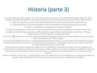 Historia (parte 3)
  En las décadas de 1970 y 1980, creció el uso de sistemas expertos, como MYCIN: R1/XCON, ABRL, PIP, PUFF,
   CASNET, INTERNIST/CADUCEUS, etc. Algunos permanecen hasta hoy (Shells) como EMYCIN, EXPERT, OPSS.
         En 1981 Kazuhiro Fuchi anuncia el proyecto japonés de la quinta generación de computadoras.
         En 1986 McClelland y Rumelhart publican Parallel Distributed Processing (Redes Neuronales).
                           En 1988 se establecen los lenguajes Orientados a Objetos.
   En 1997 Garry Kasparov, campeón mundial de ajedrez, pierde ante la computadora autónoma Deep Blue.
    En 2006 se celebró el aniversario con el Congreso en español 50 años de Inteligencia Artificial - Campus
                               Multidisciplinar en Percepción e Inteligencia 2006
 En el año 2009 ya hay en desarrollo sistemas inteligentes terapéuticos que permiten detectar emociones para
                                      poder interactuar con niños autistas.
 En el año 2011 IBM desarrolló una supercomputadora llamada Watson , la cual ganó una ronda de tres juegos
 seguidos deJeopardy, venciendo a sus dos máximos campeones, y ganando un premio de 1 millón de dólares
                                    que IBM luego donó a obras de caridad.
   Existen personas que al dialogar sin saberlo con un chatbot no se percatan de hablar con un programa, de
modo tal que se cumple la prueba de Turing como cuando se formuló: «Existirá Inteligencia Artificial cuando no
   seamos capaces de distinguir entre un ser humano y un programa de computadora en una conversación a
                                                     ciegas».
Como anécdota, muchos de los investigadores sobre IA sostienen que «la inteligencia es un programa capaz de
           ser ejecutado independientemente de la máquina que lo ejecute, computador o cerebro».
 