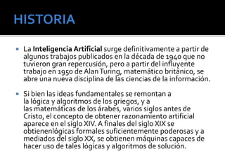    La Inteligencia Artificial surge definitivamente a partir de
    algunos trabajos publicados en la década de 1940 que no
    tuvieron gran repercusión, pero a partir del influyente
    trabajo en 1950 de Alan Turing, matemático británico, se
    abre una nueva disciplina de las ciencias de la información.
   Si bien las ideas fundamentales se remontan a
    la lógica y algoritmos de los griegos, y a
    las matemáticas de los árabes, varios siglos antes de
    Cristo, el concepto de obtener razonamiento artificial
    aparece en el siglo XIV. A finales del siglo XIX se
    obtienenlógicas formales suficientemente poderosas y a
    mediados del siglo XX, se obtienen máquinas capaces de
    hacer uso de tales lógicas y algoritmos de solución.
 