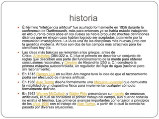 historia
   Él término "inteligencia artificial" fue acuñado formalmente en 1956 durante la
    conferencia de Darthmounth, más para entonces ya se había estado trabajando
    en ello durante cinco años en los cuales se había propuesto muchas definiciones
    distintas que en ningún caso habían logrado ser aceptadas totalmente por la
    comunidad investigadora. La IA es una de las disciplinas más nuevas junto con
    la genética moderna. Ambos son dos de los campos más atractivos para los
    científicos hoy día.
   Las ideas más básicas se remontan a los griegos, antes de
    Cristo. Aristóteles (384-322 a. C.) fue el primero en describir un conjunto de
    reglas que describen una parte del funcionamiento de la mente para obtener
    conclusiones racionales, y Ctesibio de Alejandría (250 a. C.) construyó la
    primera máquina autocontrolada, un regulador del flujo de agua (racional pero
    sin razonamiento).
   En 1315 Ramon Llull en su libro Ars magna tuvo la idea de que el razonamiento
    podía ser efectuado de manera artificial.
   En 1936 Alan Turing diseña formalmente una Máquina universal que demuestra
    la viabilidad de un dispositivo físico para implementar cualquier cómputo
    formalmente definido.
   En 1943 Warren McCulloch y Walter Pitts presentaron su modelo de neuronas
    artificiales, el cual se considera el primer trabajo del campo, aun cuando todavía
    no existía el término. Los primeros avances importantes comenzaron a principios
    de los años 1950 con el trabajo de Alan Turing, a partir de lo cual la ciencia ha
    pasado por diversas situaciones.
 