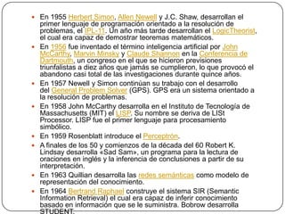  En 1955 Herbert Simon, Allen Newell y J.C. Shaw, desarrollan el
    primer lenguaje de programación orientado a la resolución de
    problemas, el IPL-11. Un año más tarde desarrollan el LogicTheorist,
    el cual era capaz de demostrar teoremas matemáticos.
   En 1956 fue inventado el término inteligencia artificial por John
    McCarthy, Marvin Minsky y Claude Shannon en la Conferencia de
    Dartmouth, un congreso en el que se hicieron previsiones
    triunfalistas a diez años que jamás se cumplieron, lo que provocó el
    abandono casi total de las investigaciones durante quince años.
   En 1957 Newell y Simon continúan su trabajo con el desarrollo
    del General Problem Solver (GPS). GPS era un sistema orientado a
    la resolución de problemas.
   En 1958 John McCarthy desarrolla en el Instituto de Tecnología de
    Massachusetts (MIT) el LISP. Su nombre se deriva de LISt
    Processor. LISP fue el primer lenguaje para procesamiento
    simbólico.
   En 1959 Rosenblatt introduce el Perceptrón.
   A finales de los 50 y comienzos de la década del 60 Robert K.
    Lindsay desarrolla «Sad Sam», un programa para la lectura de
    oraciones en inglés y la inferencia de conclusiones a partir de su
    interpretación.
   En 1963 Quillian desarrolla las redes semánticas como modelo de
    representación del conocimiento.
   En 1964 Bertrand Raphael construye el sistema SIR (Semantic
    Information Retrieval) el cual era capaz de inferir conocimiento
    basado en información que se le suministra. Bobrow desarrolla
 