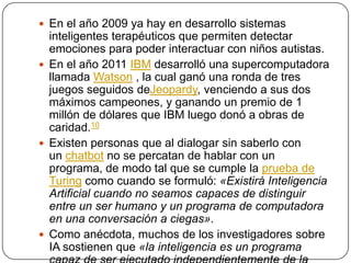  En el año 2009 ya hay en desarrollo sistemas
  inteligentes terapéuticos que permiten detectar
  emociones para poder interactuar con niños autistas.
 En el año 2011 IBM desarrolló una supercomputadora
  llamada Watson , la cual ganó una ronda de tres
  juegos seguidos deJeopardy, venciendo a sus dos
  máximos campeones, y ganando un premio de 1
  millón de dólares que IBM luego donó a obras de
  caridad.10
 Existen personas que al dialogar sin saberlo con
  un chatbot no se percatan de hablar con un
  programa, de modo tal que se cumple la prueba de
  Turing como cuando se formuló: «Existirá Inteligencia
  Artificial cuando no seamos capaces de distinguir
  entre un ser humano y un programa de computadora
  en una conversación a ciegas».
 Como anécdota, muchos de los investigadores sobre
  IA sostienen que «la inteligencia es un programa
 