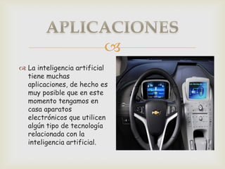 
 La inteligencia artificial
  tiene muchas
  aplicaciones, de hecho es
  muy posible que en este
  momento tengamos en
  casa aparatos
  electrónicos que utilicen
  algún tipo de tecnología
  relacionada con la
  inteligencia artificial.
 