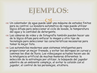 :
                              
 Un calentador de agua puede usar una máquina de estados finitos
  para su control. La lavadora automática de ropa puede utilizar
  lógica difusa para seleccionar el ciclo de lavado, la temperatura
  del agua y la cantidad de detergente.
 Las cámaras de video y de fotografía también pueden hacer uso
  de la lógica difusa para enfocar la imagen y otro tipo de
  tecnología para seleccionar las características necesarias para
  tomar la mejor foto.
 Los automóviles modernos usan sistemas inteligentes para
  proporcionar un mejor frenado, y evitar los derrapes en curvas y
  caminos los días de lluvia. Los videojuegos actuales hacen uso de
  la inteligencia artificial de muchas maneras diferentes: la
  selección de la estrategia por utilizar, la búsqueda del jugador
  adentro de un ambiente complejo, el evitar la colisión con el
  jugador, el control de los personajes, etcétera.
 