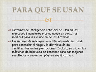 
 Sistemas de inteligencia artificial se usan en los
  mercados financieros o como apoyo en consultas
  médicas para la evaluación de los síntomas.
 Un sistema de inteligencia artificial puede ser usado
  para controlar el riego y la distribución de
  fertilizantes en las plantaciones. Incluso, se usa en las
  máquinas de búsqueda en Internet para dar mejores
  resultados y encontrar páginas significativas.
 