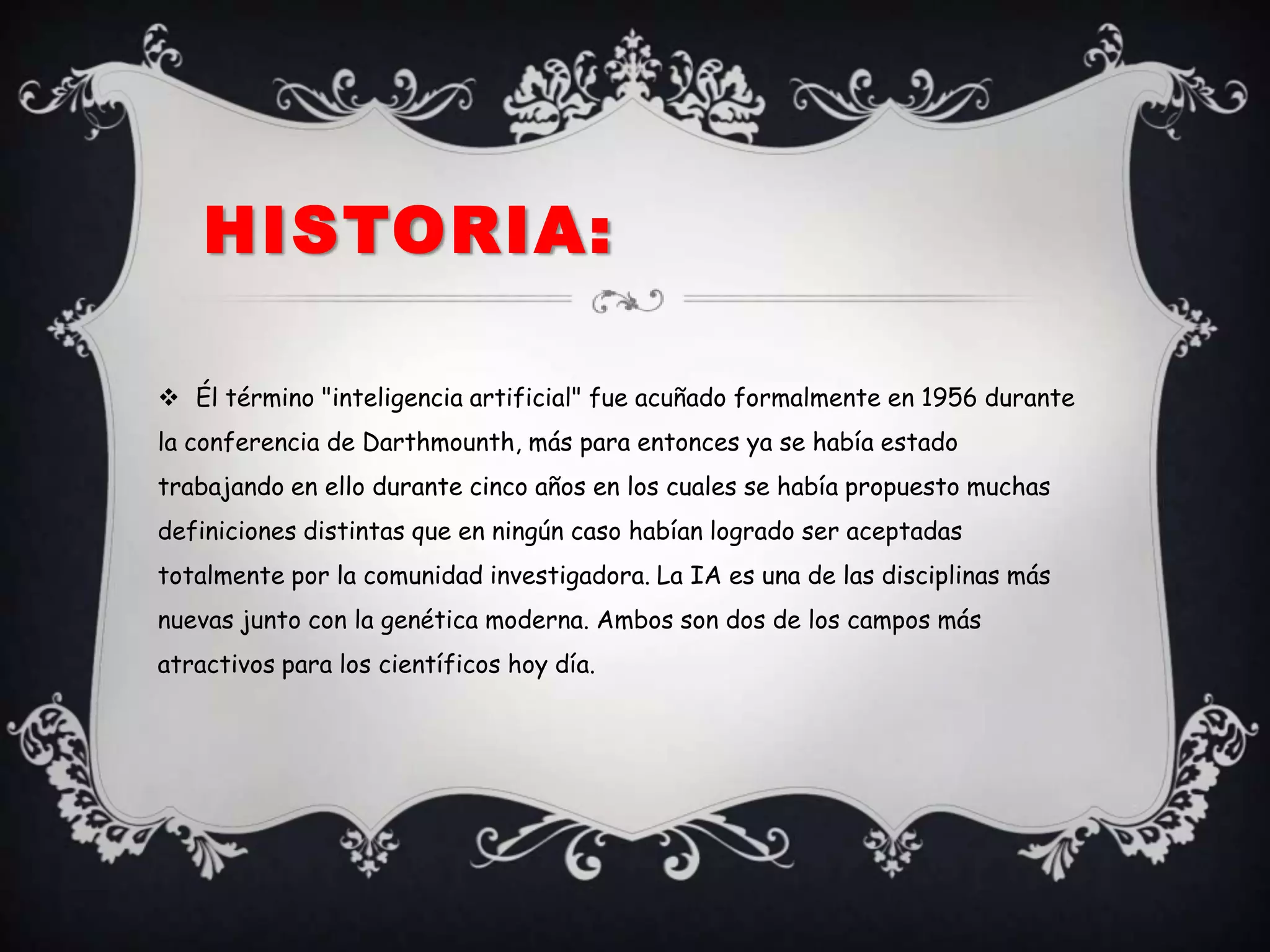 HISTORIA:

 Él término "inteligencia artificial" fue acuñado formalmente en 1956 durante
la conferencia de Darthmounth, más para entonces ya se había estado
trabajando en ello durante cinco años en los cuales se había propuesto muchas
definiciones distintas que en ningún caso habían logrado ser aceptadas
totalmente por la comunidad investigadora. La IA es una de las disciplinas más
nuevas junto con la genética moderna. Ambos son dos de los campos más
atractivos para los científicos hoy día.
 