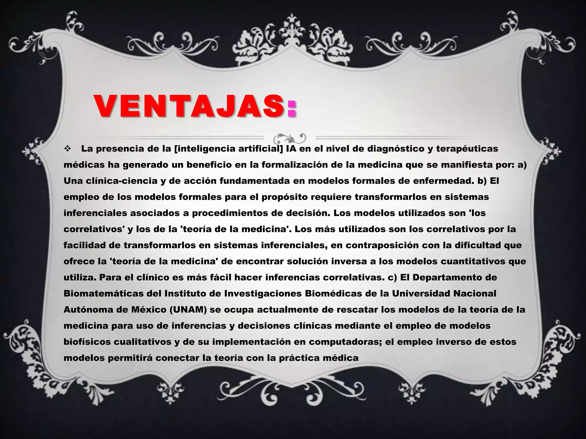 VENTAJAS:
   La presencia de la [inteligencia artificial] IA en el nivel de diagnóstico y terapéuticas
médicas ha generado un beneficio en la formalización de la medicina que se manifiesta por: a)
Una clínica-ciencia y de acción fundamentada en modelos formales de enfermedad. b) El
empleo de los modelos formales para el propósito requiere transformarlos en sistemas
inferenciales asociados a procedimientos de decisión. Los modelos utilizados son 'los
correlativos' y los de la 'teoría de la medicina'. Los más utilizados son los correlativos por la
facilidad de transformarlos en sistemas inferenciales, en contraposición con la dificultad que
ofrece la 'teoría de la medicina' de encontrar solución inversa a los modelos cuantitativos que
utiliza. Para el clínico es más fácil hacer inferencias correlativas. c) El Departamento de
Biomatemáticas del Instituto de Investigaciones Biomédicas de la Universidad Nacional
Autónoma de México (UNAM) se ocupa actualmente de rescatar los modelos de la teoría de la
medicina para uso de inferencias y decisiones clínicas mediante el empleo de modelos
biofísicos cualitativos y de su implementación en computadoras; el empleo inverso de estos
modelos permitirá conectar la teoría con la práctica médica
 