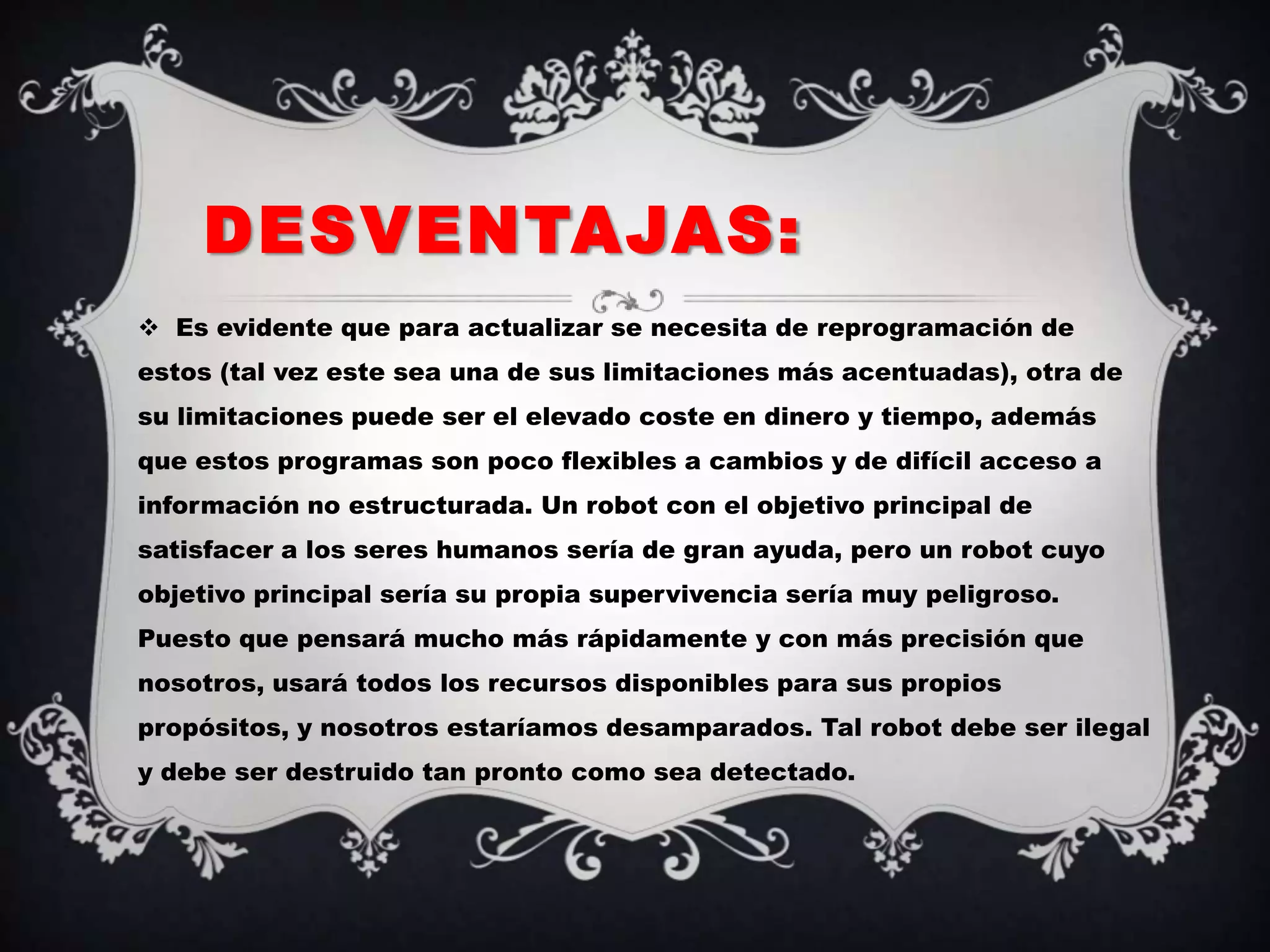 DESVENTAJAS:
 Es evidente que para actualizar se necesita de reprogramación de
estos (tal vez este sea una de sus limitaciones más acentuadas), otra de
su limitaciones puede ser el elevado coste en dinero y tiempo, además
que estos programas son poco flexibles a cambios y de difícil acceso a
información no estructurada. Un robot con el objetivo principal de
satisfacer a los seres humanos sería de gran ayuda, pero un robot cuyo
objetivo principal sería su propia supervivencia sería muy peligroso.
Puesto que pensará mucho más rápidamente y con más precisión que
nosotros, usará todos los recursos disponibles para sus propios
propósitos, y nosotros estaríamos desamparados. Tal robot debe ser ilegal
y debe ser destruido tan pronto como sea detectado.
 
