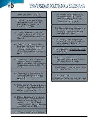 .




        Inteligencia Artificial 5 - 12 (2001).                     de Enseñanza/Aprendizaje basado en
                                                                   Sistemas Tutoriales Inteligentes &
                                                                   Ambientes Colaborativos. Revista
                                                                   Iberoamericana de Sistemas, Cibernética
    2. D Suthers, D Jones. Architecture for
                                                                   e Informática 1, 23 - 27 (2004).
        intelligent collaborative educational
        systems. Artificial intelligence in
        education 55 - 62 (1997).
                                                               10. S González. Sistemas Inteligentes en la
                                                                   Educación: Una revisión de las líneas de
                                                                   investigación y aplicaciones actuales.
    3. E Wenger. Artificial intelligence and
                                                                   Relieve 10, 3 - 22 (2004).
        tutoring systems. International Journal of
        Artificial Intelligence in Education 14, 39 -
        65 (2004).
                                                               11. G V Farah. Agentes Inteligentes en
                                                                   educación. Edutec: Revista electrónica
                                                                   de tecnología educativa 4 (2003).
    4. D N Perkins, T Bloberson, G Salomon.
        Coparticipando en el conocimiento: La
        ampliación de la inteligencia humana con
        las tecnologías inteligentes. CL & E:                  12. Liliana Mayorga. Agentes Inteligentes en
        Comunicación, lenguaje y educación 6 -                     la educación.
        22 (1992).

                                                               13. M V Corredor. Sistemas tutoriales
    5. P Brusilovsky, C Peylo. Adaptive and                        inteligentes. este número del Boletín de
        intelligent Web-based educational                          Informática Educativa (1989).
        systems. International Journal of Artificial
        Intelligence in Education 13, 159 - 172
        (2003).                                                14. M A Moreira. Introducción a la tecnología
                                                                   educativa. (2009).

    6. P Marqués. El software educativo. J.
        Ferrés y P. Marqués, Comunicación                      15. http://elpais.com
        educativa y Nuevas Tecnologías 119 -
        144 (1996).                                         /diario/2009/04/05/eps/1238912810_850215.html



    7. S A Campos, J P F Rodríguez, O B Ruiz.
        Evolución de la enseñanza asistida por
        computadoras. Educación Médica
        Superior 11, 31 - 38 (1997).


    8. D Ovalle, J Jiménez. Entorno Integrado
        de Enseñanza/Aprendizaje basado en
        Sistemas Tutoriales Inteligentes &
        Ambientes Colaborativos. Revista
        Iberoamericana de Sistemas, Cibernética
        e Informática 1, 23 - 27 (2004).


    9. D Ovalle, J Jiménez. Entorno Integrado


                                                        5
 