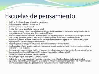 Escuelas de pensamiento
   La IA se divide en dos escuelas de pensamiento:
   La inteligencia artificial convencional
   La inteligencia computacional
   [editar]Inteligencia artificial convencional
   Se conoce también como IA simbólico-deductiva. Está basada en el análisis formal y estadístico del
    comportamiento humano ante diferentes problemas:
   Razonamiento basado en casos: Ayuda a tomar decisiones mientras se resuelven ciertos problemas
    concretos y aparte de que son muy importantes requieren de un buen funcionamiento.
   Sistemas expertos: Infieren una solución a través del conocimiento previo del contexto en que se
    aplica y ocupa de ciertas reglas o relaciones.
   Redes bayesianas: Propone soluciones mediante inferencia probabilística.
   Inteligencia artificial basada en comportamientos: que tienen autonomía y pueden auto-regularse y
    controlarse para mejorar.
   Smart process management: facilita la toma de decisiones complejas, proponiendo una solución a un
    determinado problema al igual que lo haría un especialista en la actividad.
   [editar]Inteligencia artificial computacional
   Artículo principal: Inteligencia Computacional.
   La Inteligencia Computacional (también conocida como IA subsimbólica-inductiva) implica
    desarrollo o aprendizaje interactivo (por ejemplo, modificaciones interactivas de los parámetros en
    sistemas conexionistas). El aprendizaje se realiza basándose en datos empíricos.
 