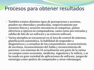 Procesos para obtener resultados

 También existen distintos tipos de percepciones y acciones,
  pueden ser obtenidas y producidas, respectivamente por
  sensores físicos y sensores mecánicos en máquinas, pulsos
  eléctricos u ópticos en computadoras, tanto como por entradas y
  salidas de bits de un software y su entorno software.
 Varios ejemplos se encuentran en el área de control de sistemas,
  planificación automática, la habilidad de responder a
  diagnósticos y a consultas de los consumidores, reconocimiento
  de escritura, reconocimiento del habla y reconocimiento de
  patrones. Los sistemas de IA actualmente son parte de la rutina
  en campos como economía, medicina, ingeniería y la milicia, y se
  ha usado en gran variedad de aplicaciones de software, juegos de
  estrategia como ajedrez de computador y otros videojuegos.
 