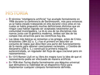    Él término "inteligencia artificial" fue acuñado formalmente en
    1956 durante la conferencia de Darthmounth, más para entonces
    ya se había estado trabajando en ello durante cinco años en los
    cuales se había propuesto muchas definiciones distintas que en
    ningún caso habían logrado ser aceptadas totalmente por la
    comunidad investigadora. La IA es una de las disciplinas más
    nuevas junto con la genética moderna. Ambos son dos de los
    campos más atractivos para los científicos hoy día.
   Las ideas más básicas se remontan a los griegos, antes de Cristo.
    Aristóteles (384-322 a. C.) fue el primero en describir un
    conjunto de reglas que describen una parte del funcionamiento
    de la mente para obtener conclusiones racionales, y Ctesibio de
    Alejandría (250 a. C.) construyó la primera máquina
    autocontrolada, un regulador del flujo de agua (racional pero sin
    razonamiento).
   En 1315 Ramon Llull en su libro Ars magna tuvo la idea de que el
    razonamiento podía ser efectuado de manera artificial.
   En 1936 Alan Turing diseña formalmente una Máquina universal
    que demuestra la viabilidad de un dispositivo físico para
    implementar cualquier cómputo formalmente definido.
 