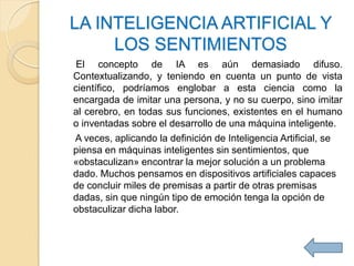 LA INTELIGENCIA ARTIFICIAL Y
     LOS SENTIMIENTOS
 El concepto de IA es aún demasiado difuso.
Contextualizando, y teniendo en cuenta un punto de vista
científico, podríamos englobar a esta ciencia como la
encargada de imitar una persona, y no su cuerpo, sino imitar
al cerebro, en todas sus funciones, existentes en el humano
o inventadas sobre el desarrollo de una máquina inteligente.
A veces, aplicando la definición de Inteligencia Artificial, se
piensa en máquinas inteligentes sin sentimientos, que
«obstaculizan» encontrar la mejor solución a un problema
dado. Muchos pensamos en dispositivos artificiales capaces
de concluir miles de premisas a partir de otras premisas
dadas, sin que ningún tipo de emoción tenga la opción de
obstaculizar dicha labor.
 