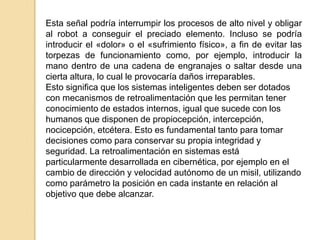 Esta señal podría interrumpir los procesos de alto nivel y obligar
al robot a conseguir el preciado elemento. Incluso se podría
introducir el «dolor» o el «sufrimiento físico», a fin de evitar las
torpezas de funcionamiento como, por ejemplo, introducir la
mano dentro de una cadena de engranajes o saltar desde una
cierta altura, lo cual le provocaría daños irreparables.
Esto significa que los sistemas inteligentes deben ser dotados
con mecanismos de retroalimentación que les permitan tener
conocimiento de estados internos, igual que sucede con los
humanos que disponen de propiocepción, intercepción,
nocicepción, etcétera. Esto es fundamental tanto para tomar
decisiones como para conservar su propia integridad y
seguridad. La retroalimentación en sistemas está
particularmente desarrollada en cibernética, por ejemplo en el
cambio de dirección y velocidad autónomo de un misil, utilizando
como parámetro la posición en cada instante en relación al
objetivo que debe alcanzar.
 