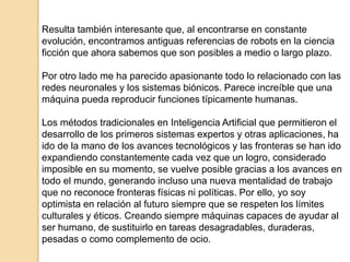 Resulta también interesante que, al encontrarse en constante
evolución, encontramos antiguas referencias de robots en la ciencia
ficción que ahora sabemos que son posibles a medio o largo plazo.

Por otro lado me ha parecido apasionante todo lo relacionado con las
redes neuronales y los sistemas biónicos. Parece increíble que una
máquina pueda reproducir funciones típicamente humanas.

Los métodos tradicionales en Inteligencia Artificial que permitieron el
desarrollo de los primeros sistemas expertos y otras aplicaciones, ha
ido de la mano de los avances tecnológicos y las fronteras se han ido
expandiendo constantemente cada vez que un logro, considerado
imposible en su momento, se vuelve posible gracias a los avances en
todo el mundo, generando incluso una nueva mentalidad de trabajo
que no reconoce fronteras físicas ni políticas. Por ello, yo soy
optimista en relación al futuro siempre que se respeten los límites
culturales y éticos. Creando siempre máquinas capaces de ayudar al
ser humano, de sustituirlo en tareas desagradables, duraderas,
pesadas o como complemento de ocio.
 