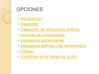 OPCIONES
   Introducción.
   Desarrollo.
   Categorías de inteligencia artificial.
   Escuelas de pensamiento.
   Inteligencia convencional.
   Inteligencia artificial y los sentimientos.
   Criticas.
   Científicos en el campo de la (IA)
 