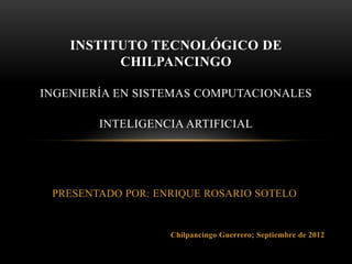 INSTITUTO TECNOLÓGICO DE
          CHILPANCINGO

INGENIERÍA EN SISTEMAS COMPUTACIONALES

        INTELIGENCIA ARTIFICIAL




 PRESENTADO POR: ENRIQUE ROSARIO SOTELO


                   Chilpancingo Guerrero; Septiembre de 2012
 