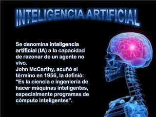 Se denomina inteligencia
artificial (IA) a la capacidad
de razonar de un agente no
vivo.
John McCarthy, acuñó el
término en 1956, la definió:
“Es la ciencia e ingeniería de
hacer máquinas inteligentes,
especialmente programas de
cómputo inteligentes”.
 