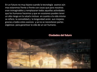 En un futuro no muy lejano cuando la tecnología avance aún
mas estaremos frente a frente con cosas que para nosotros
eran inimaginables y remplazaran todas aquellas actividades
que los humanos hacemos y que en ocasiones pueden tener
un alto riesgo en la salud e incluso en cuanto a la vida misma
se refiere. la comodidad y la longevidad serán aun mejores
gracias a todos estos avances y ya no se necesitaran partes
orgánicas para garantizar la vida de un ser humano.



                                            Ciudades del futuro
 